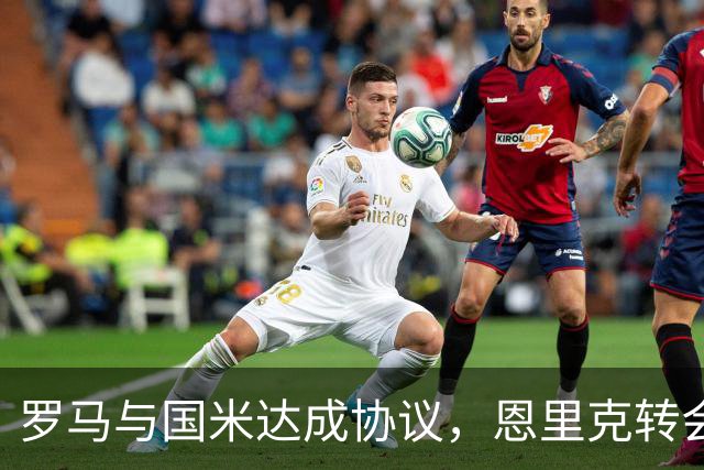 罗马与国米达成协议，恩里克转会在即